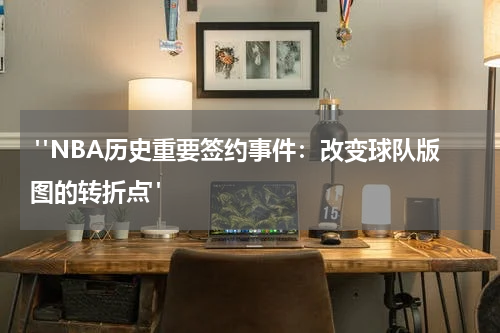 "NBA历史重要签约事件：改变球队版图的转折点"