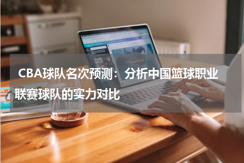  CBA球队名次预测：分析中国篮球职业联赛球队的实力对比