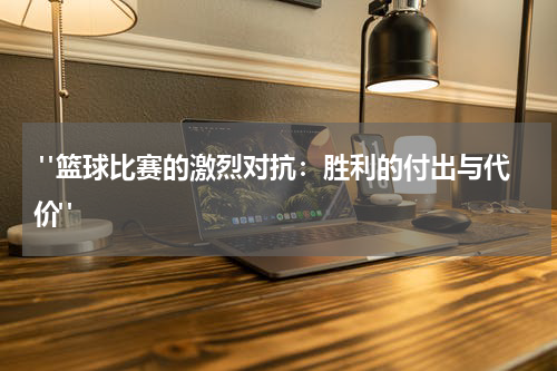  "篮球比赛的激烈对抗：胜利的付出与代价"