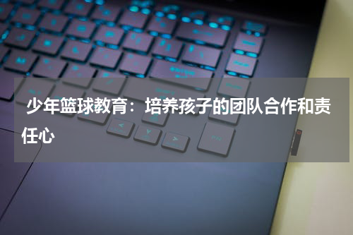  少年篮球教育：培养孩子的团队合作和责任心
