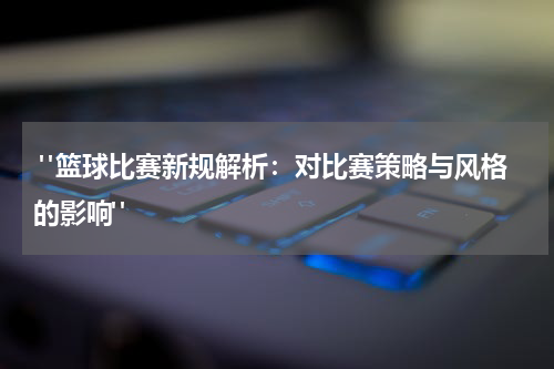  "篮球比赛新规解析：对比赛策略与风格的影响"