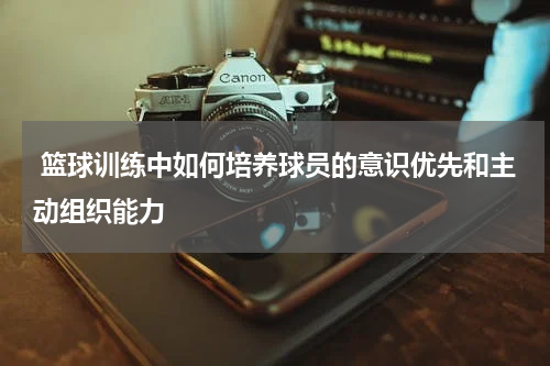  篮球训练中如何培养球员的意识优先和主动组织能力