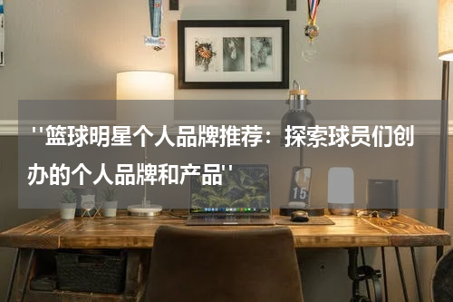 "篮球明星个人品牌推荐：探索球员们创办的个人品牌和产品"