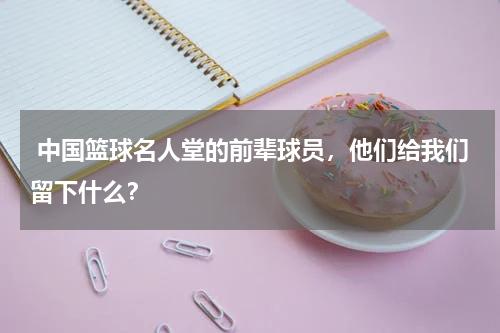  中国篮球名人堂的前辈球员，他们给我们留下什么？