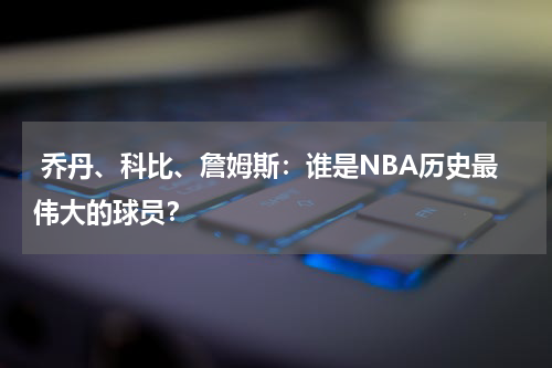  乔丹、科比、詹姆斯：谁是NBA历史最伟大的球员？