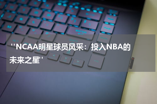  "NCAA明星球员风采：投入NBA的未来之星"
