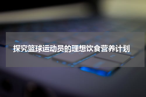  探究篮球运动员的理想饮食营养计划