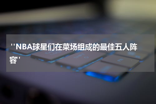  "NBA球星们在菜场组成的最佳五人阵容"
