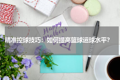 精准控球技巧：如何提高篮球运球水平？