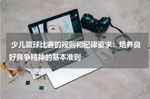  少儿篮球比赛的规则和纪律要求：培养良好竞争精神的基本准则