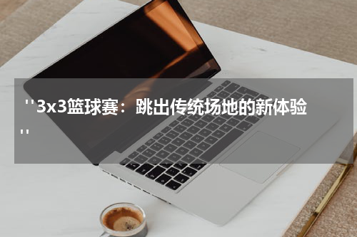  "3x3篮球赛：跳出传统场地的新体验"