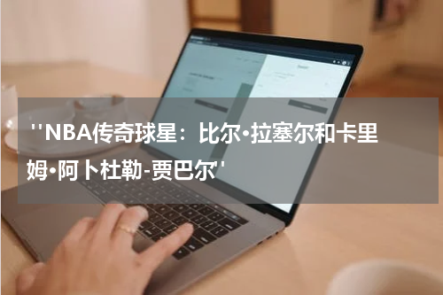  "NBA传奇球星：比尔·拉塞尔和卡里姆·阿卜杜勒-贾巴尔"