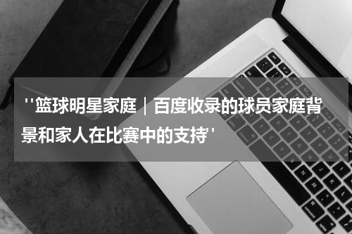  "篮球明星家庭｜百度收录的球员家庭背景和家人在比赛中的支持"