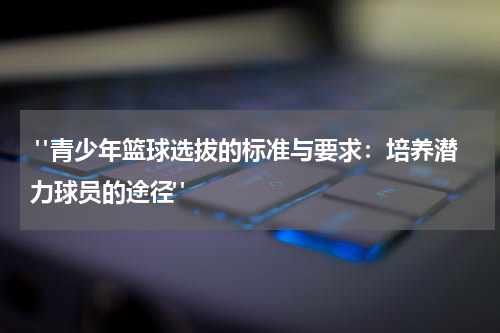  "青少年篮球选拔的标准与要求：培养潜力球员的途径"