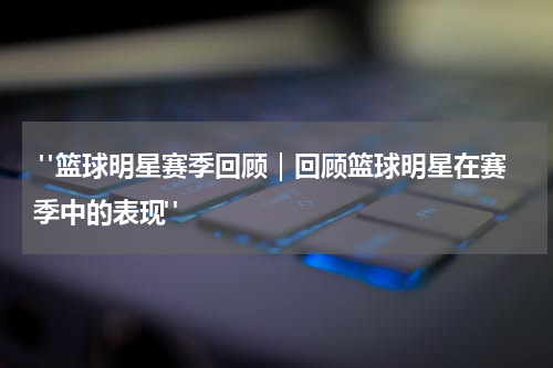  "篮球明星赛季回顾｜回顾篮球明星在赛季中的表现"