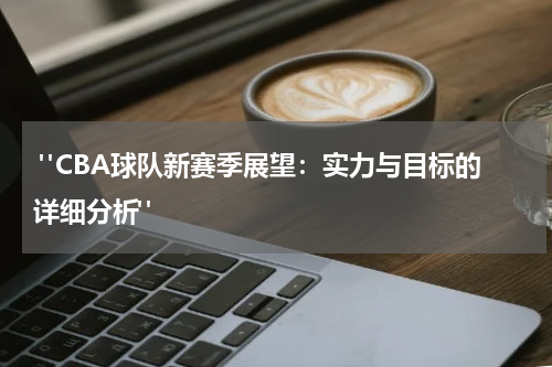  "CBA球队新赛季展望：实力与目标的详细分析" 