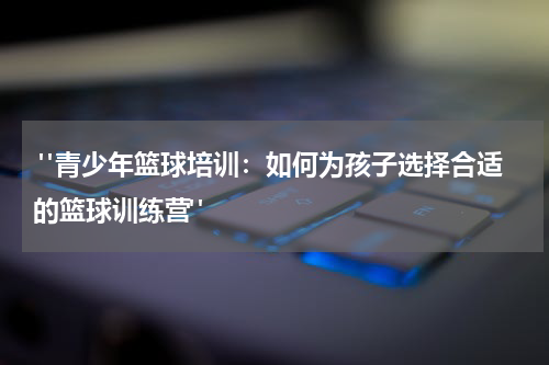  "青少年篮球培训：如何为孩子选择合适的篮球训练营"