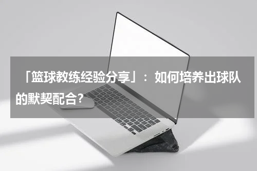  「篮球教练经验分享」：如何培养出球队的默契配合？