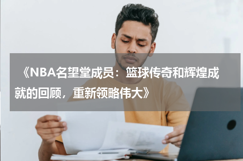  《NBA名望堂成员：篮球传奇和辉煌成就的回顾，重新领略伟大》