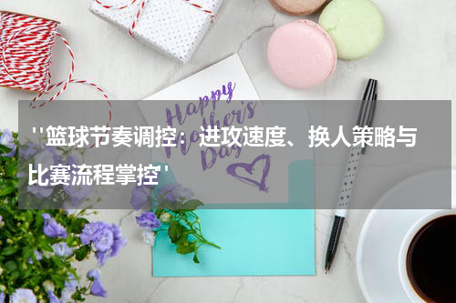  "篮球节奏调控：进攻速度、换人策略与比赛流程掌控"