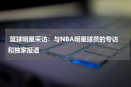  篮球明星采访：与NBA明星球员的专访和独家报道