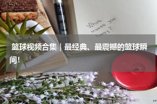  篮球视频合集｜最经典、最震撼的篮球瞬间！