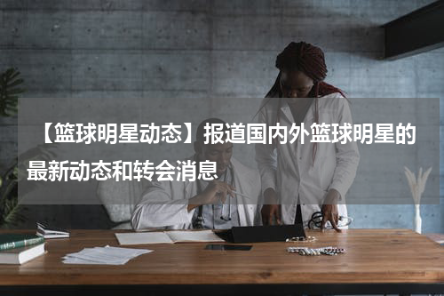  【篮球明星动态】报道国内外篮球明星的最新动态和转会消息