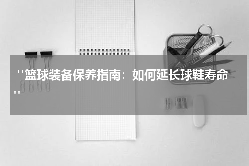  "篮球装备保养指南：如何延长球鞋寿命"