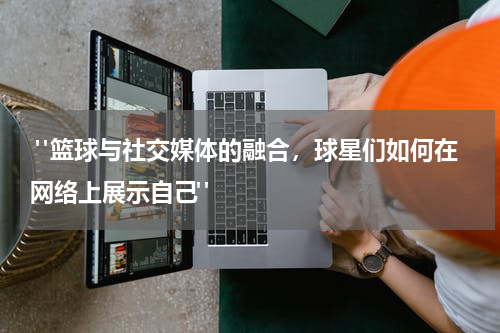  "篮球与社交媒体的融合，球星们如何在网络上展示自己"