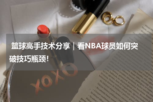  篮球高手技术分享｜看NBA球员如何突破技巧瓶颈！