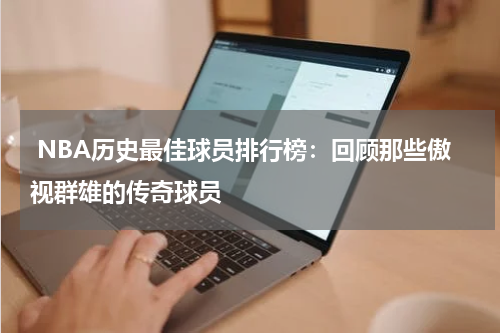  NBA历史最佳球员排行榜：回顾那些傲视群雄的传奇球员