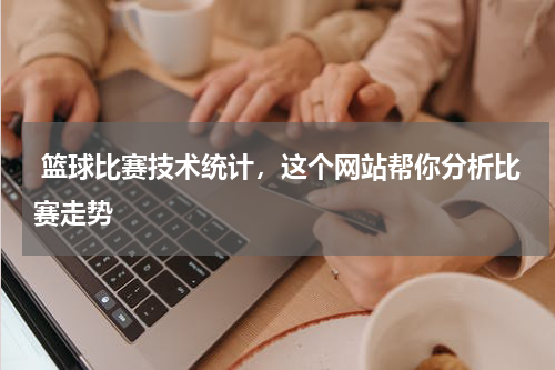  篮球比赛技术统计，这个网站帮你分析比赛走势