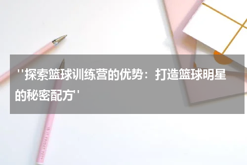  "探索篮球训练营的优势：打造篮球明星的秘密配方"
