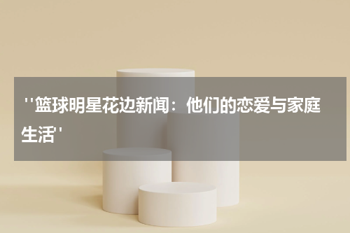  "篮球明星花边新闻：他们的恋爱与家庭生活"