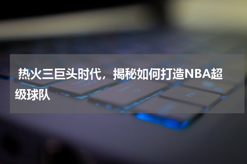  热火三巨头时代，揭秘如何打造NBA超级球队