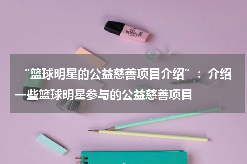  “篮球明星的公益慈善项目介绍”：介绍一些篮球明星参与的公益慈善项目