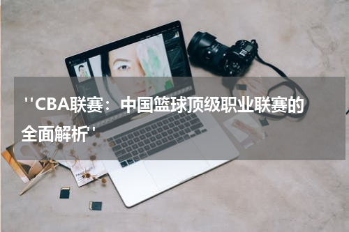  "CBA联赛：中国篮球顶级职业联赛的全面解析"