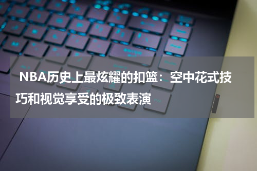  NBA历史上最炫耀的扣篮：空中花式技巧和视觉享受的极致表演