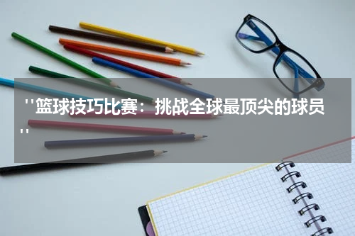  "篮球技巧比赛：挑战全球最顶尖的球员"