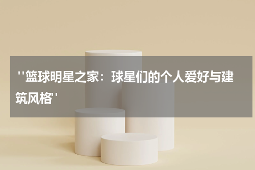  "篮球明星之家：球星们的个人爱好与建筑风格"