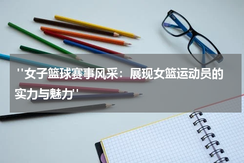  "女子篮球赛事风采：展现女篮运动员的实力与魅力"