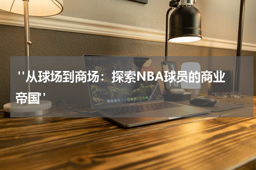  "从球场到商场：探索NBA球员的商业帝国"