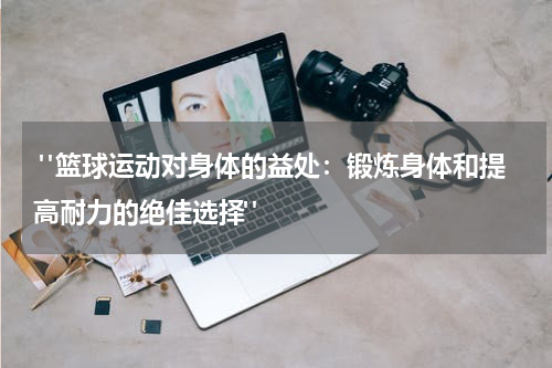  "篮球运动对身体的益处：锻炼身体和提高耐力的绝佳选择"