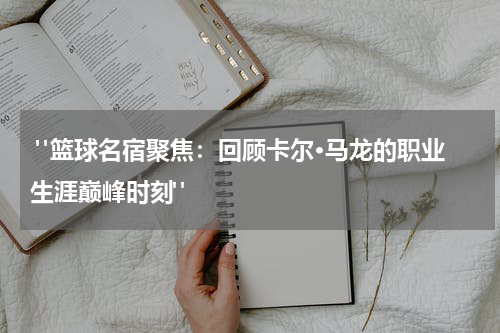  "篮球名宿聚焦：回顾卡尔·马龙的职业生涯巅峰时刻"