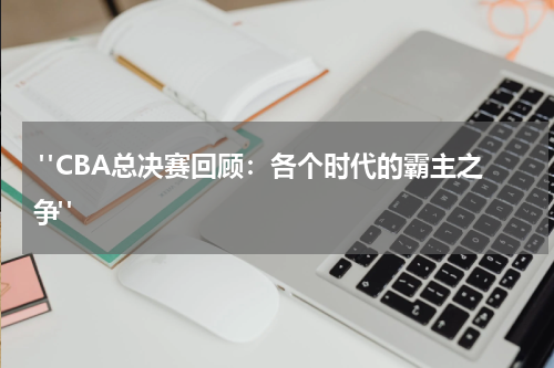  "CBA总决赛回顾：各个时代的霸主之争"