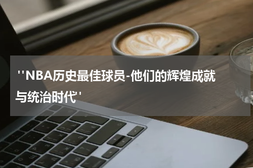  "NBA历史最佳球员-他们的辉煌成就与统治时代"
