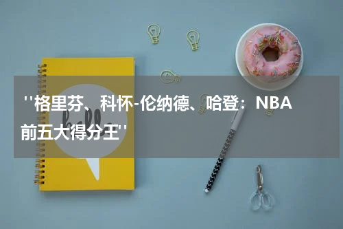  "格里芬、科怀-伦纳德、哈登：NBA前五大得分王"