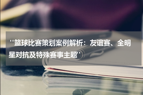  "篮球比赛策划案例解析：友谊赛、全明星对抗及特殊赛事主题"