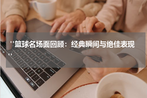  "篮球名场面回顾：经典瞬间与绝佳表现"