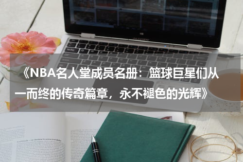  《NBA名人堂成员名册：篮球巨星们从一而终的传奇篇章，永不褪色的光辉》